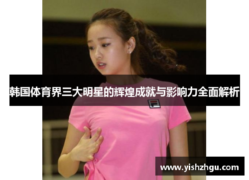 韩国体育界三大明星的辉煌成就与影响力全面解析 韩国体育界三大明星的辉煌成就与影响力全面解析