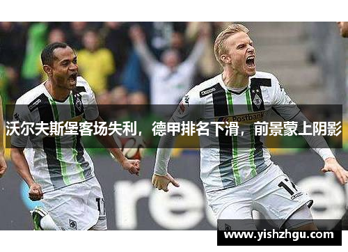 沃尔夫斯堡客场失利，德甲排名下滑，前景蒙上阴影