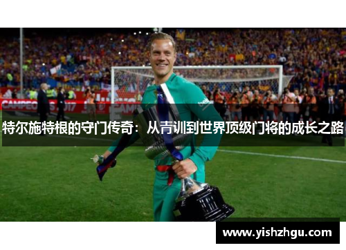 特尔施特根的守门传奇：从青训到世界顶级门将的成长之路