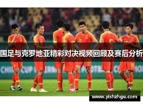 国足与克罗地亚精彩对决视频回顾及赛后分析